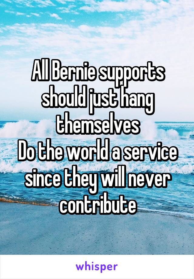 All Bernie supports should just hang themselves
Do the world a service since they will never contribute