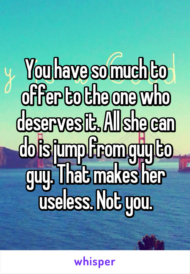 You have so much to offer to the one who deserves it. All she can do is jump from guy to guy. That makes her useless. Not you.