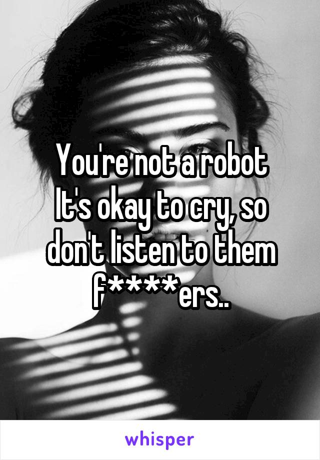 You're not a robot
It's okay to cry, so don't listen to them f****ers..