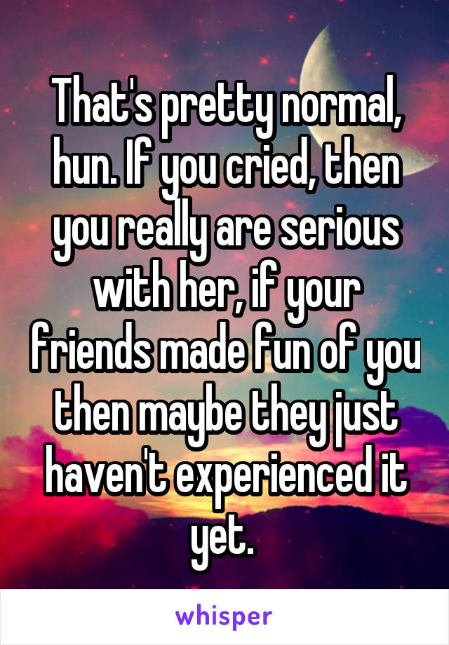 That's pretty normal, hun. If you cried, then you really are serious with her, if your friends made fun of you then maybe they just haven't experienced it yet. 