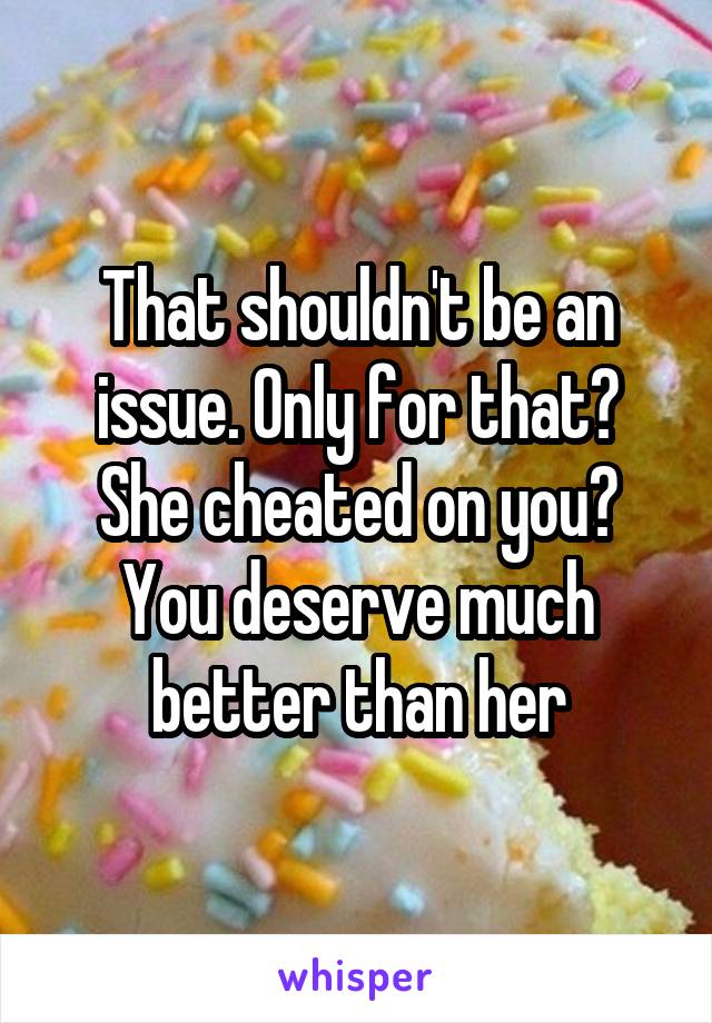That shouldn't be an issue. Only for that? She cheated on you? You deserve much better than her