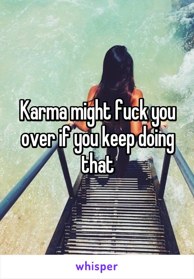 Karma might fuck you over if you keep doing that