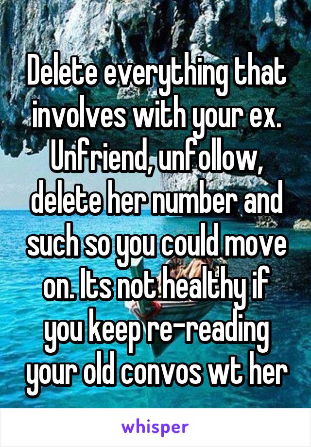 Delete everything that involves with your ex. Unfriend, unfollow, delete her number and such so you could move on. Its not healthy if you keep re-reading your old convos wt her