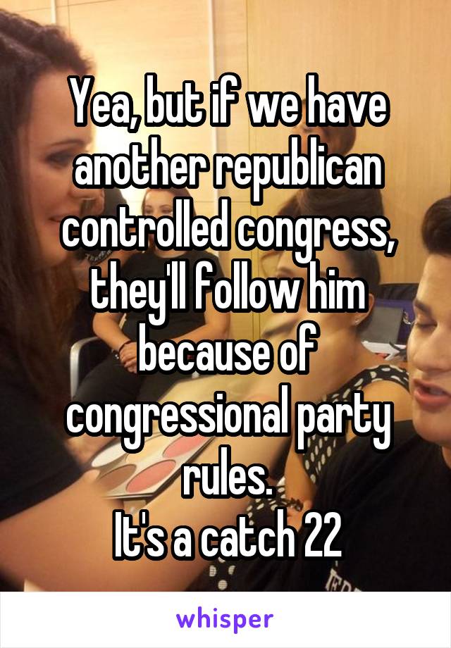 Yea, but if we have another republican controlled congress, they'll follow him because of congressional party rules.
It's a catch 22