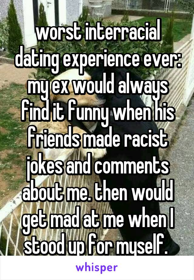 worst interracial dating experience ever: my ex would always find it funny when his friends made racist jokes and comments about me. then would get mad at me when I stood up for myself. 
