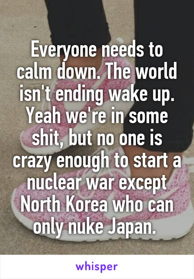 Everyone needs to calm down. The world isn't ending wake up. Yeah we're in some shit, but no one is crazy enough to start a nuclear war except North Korea who can only nuke Japan. 