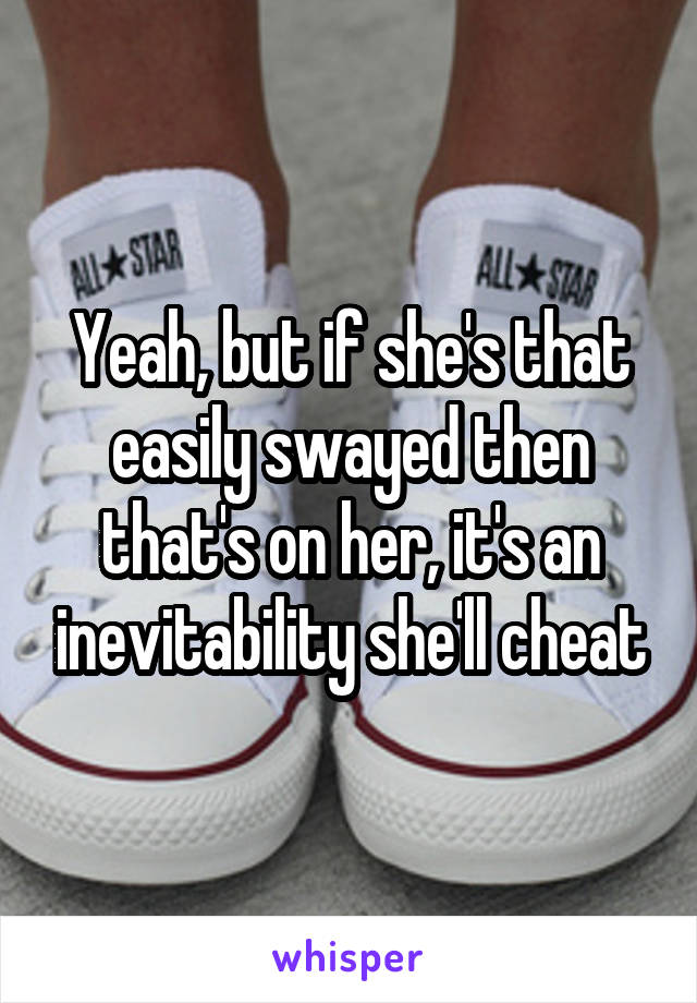 Yeah, but if she's that easily swayed then that's on her, it's an inevitability she'll cheat