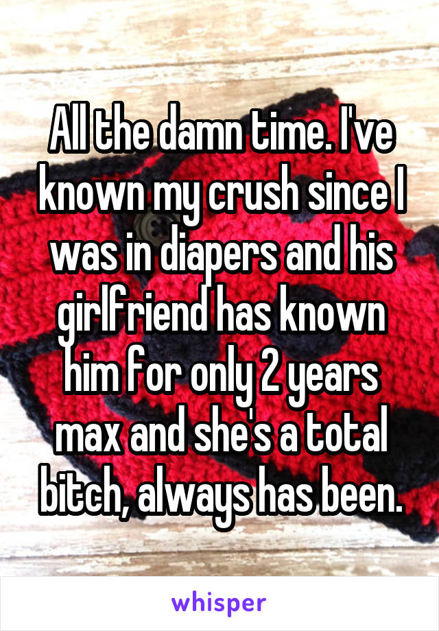All the damn time. I've known my crush since I was in diapers and his girlfriend has known him for only 2 years max and she's a total bitch, always has been.