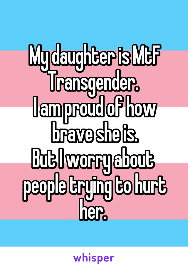 My daughter is MtF Transgender. 
I am proud of how brave she is.
But I worry about  people trying to hurt her. 