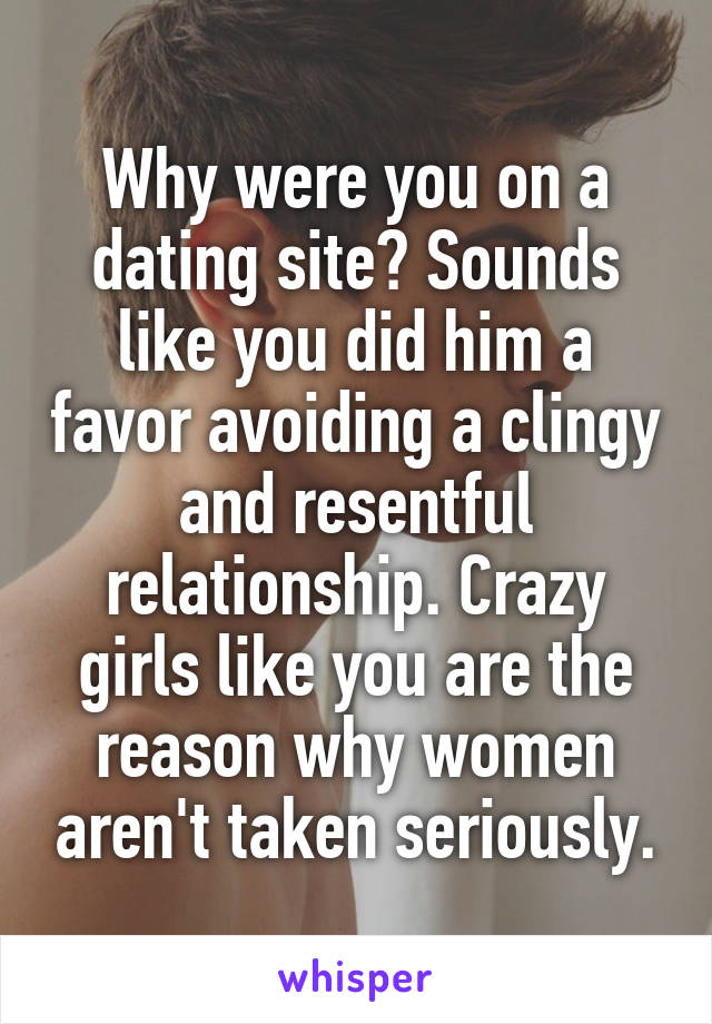 Why were you on a dating site? Sounds like you did him a favor avoiding a clingy and resentful relationship. Crazy girls like you are the reason why women aren't taken seriously.