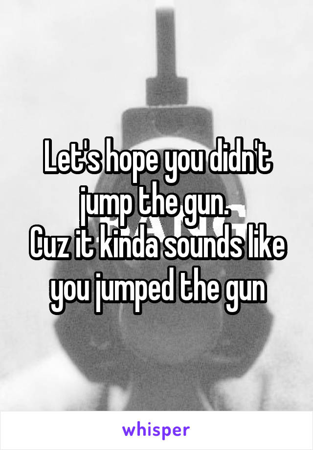 Let's hope you didn't jump the gun. 
Cuz it kinda sounds like you jumped the gun