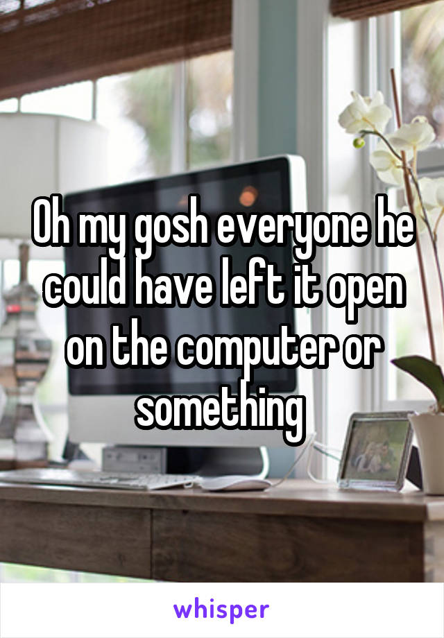 Oh my gosh everyone he could have left it open on the computer or something 
