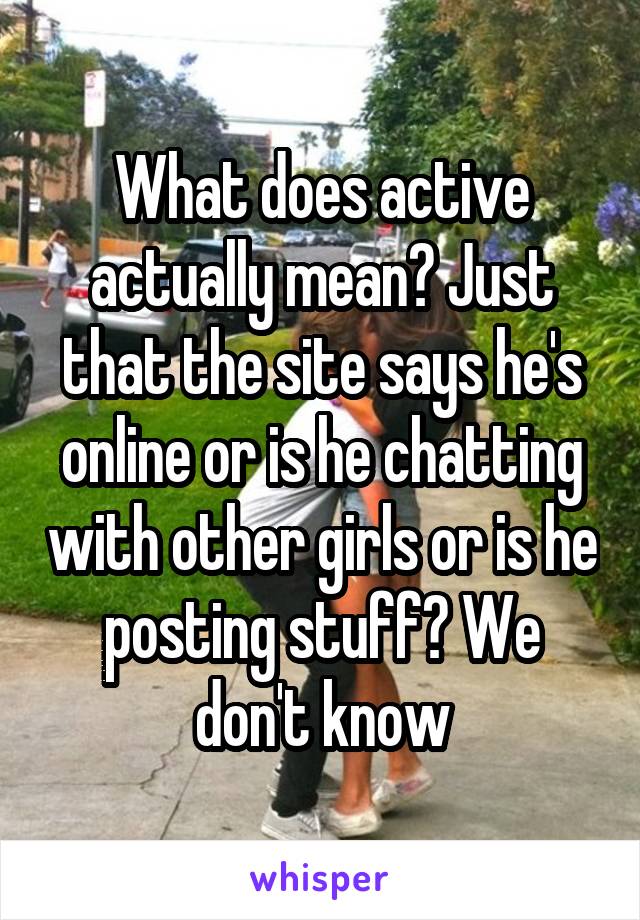What does active actually mean? Just that the site says he's online or is he chatting with other girls or is he posting stuff? We don't know