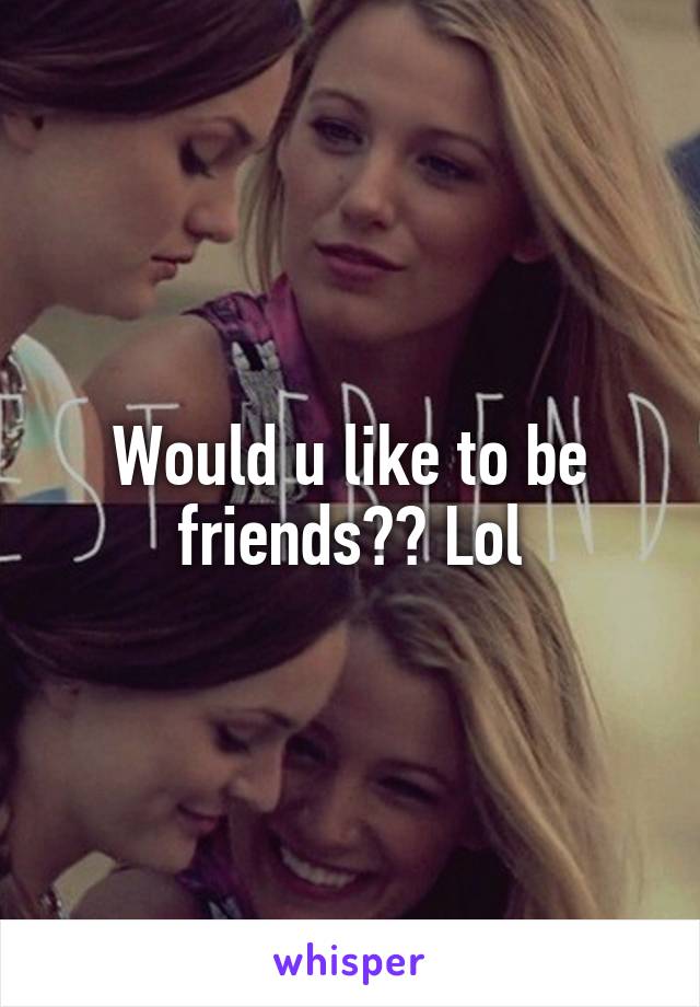 Would u like to be friends?? Lol
