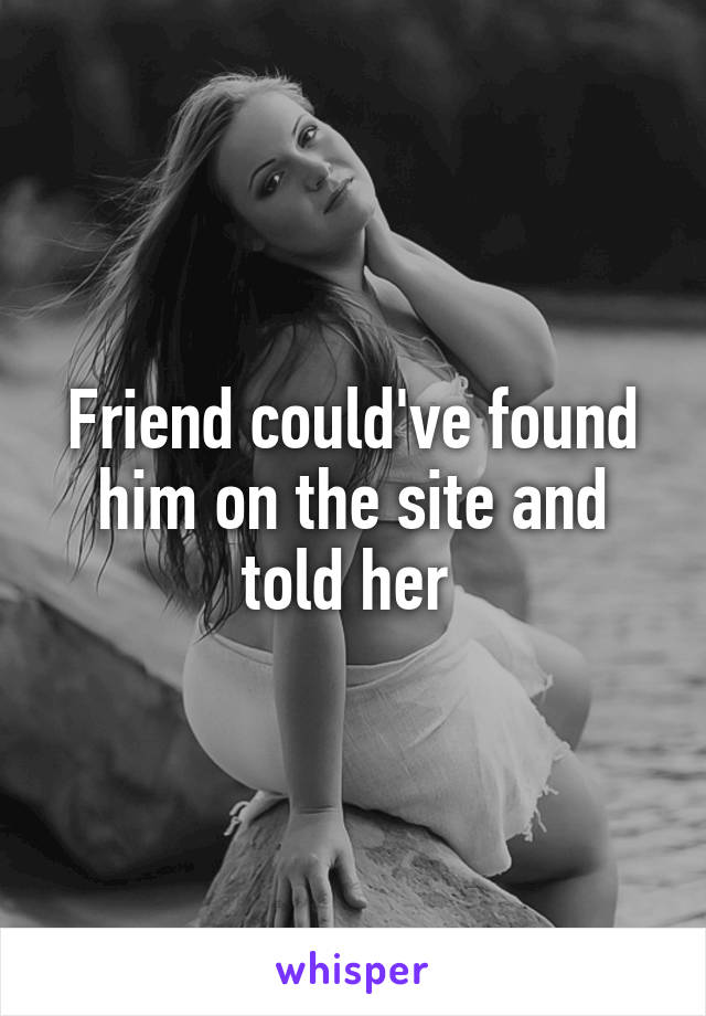 Friend could've found him on the site and told her 