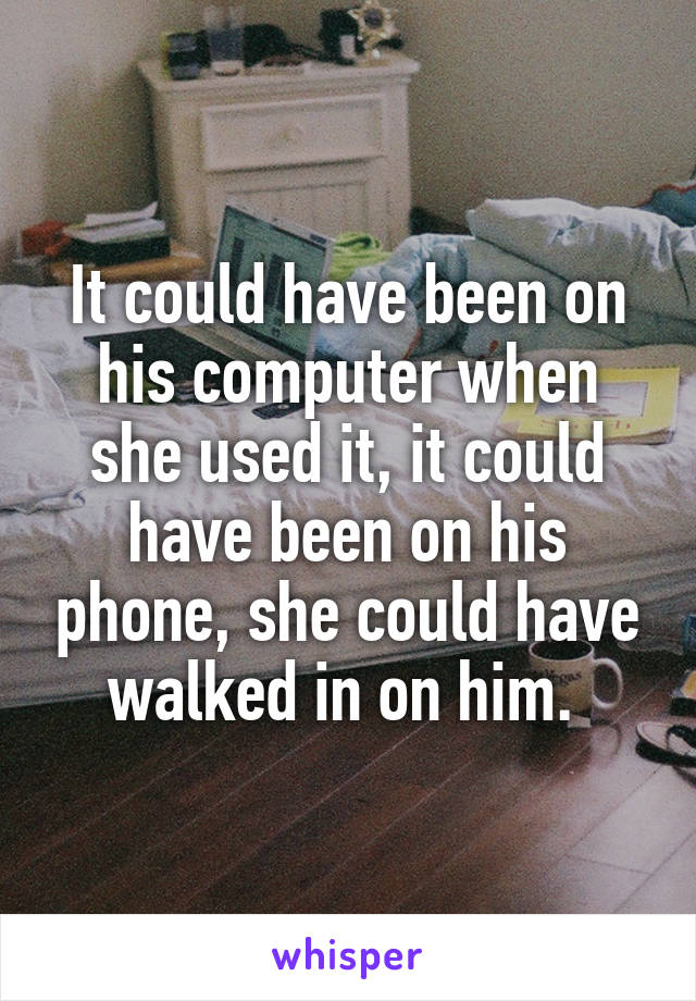 It could have been on his computer when she used it, it could have been on his phone, she could have walked in on him. 