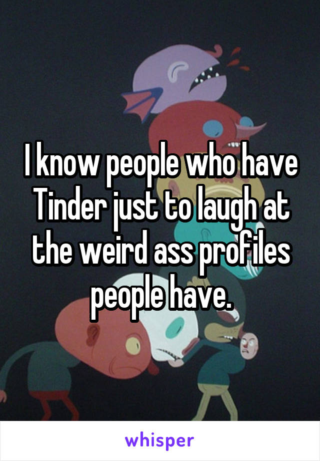 I know people who have Tinder just to laugh at the weird ass profiles people have.