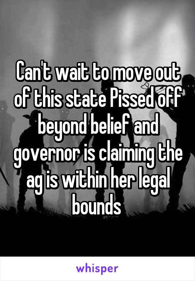 Can't wait to move out of this state Pissed off beyond belief and governor is claiming the ag is within her legal bounds 