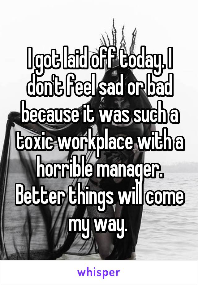 I got laid off today. I don't feel sad or bad because it was such a toxic workplace with a horrible manager. Better things will come my way. 