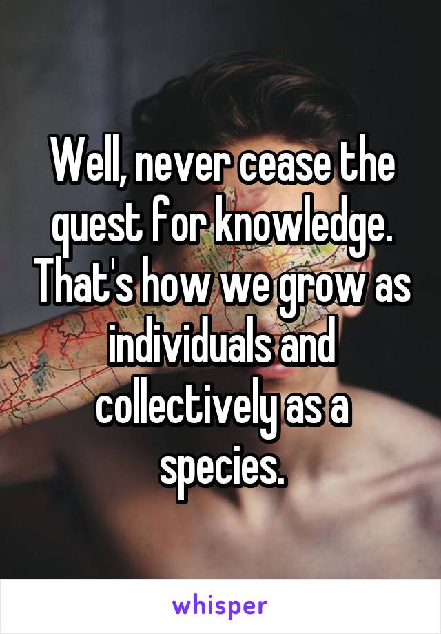 Well, never cease the quest for knowledge. That's how we grow as individuals and collectively as a species.