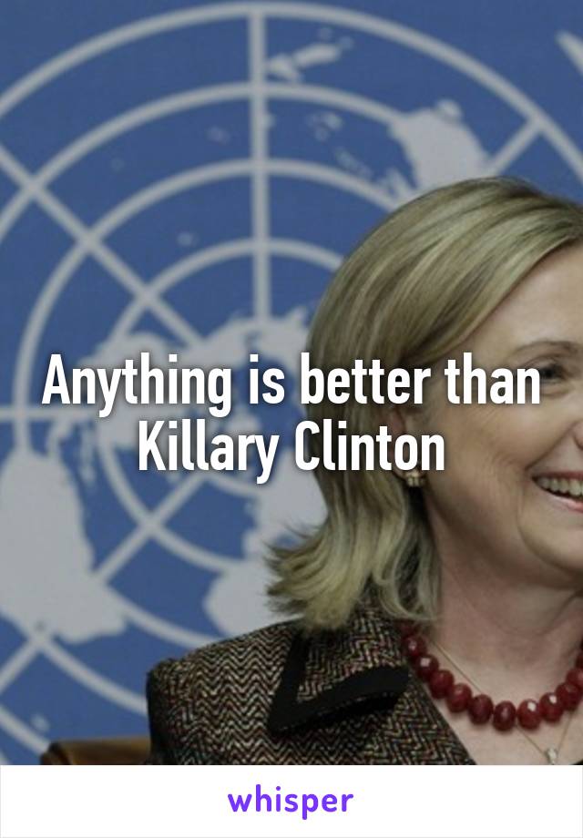 Anything is better than Killary Clinton