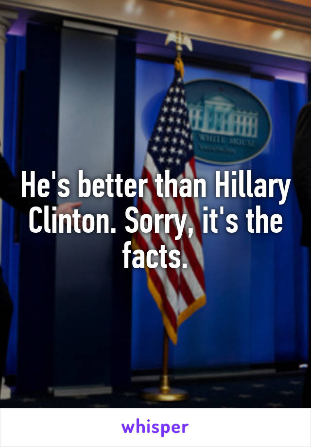 He's better than Hillary Clinton. Sorry, it's the facts.