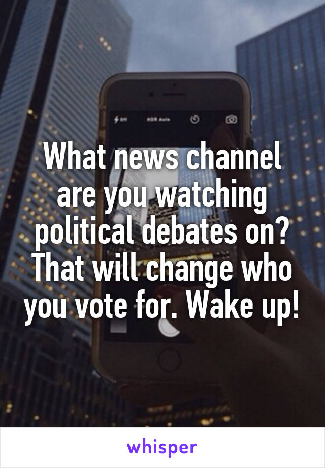 What news channel are you watching political debates on? That will change who you vote for. Wake up!