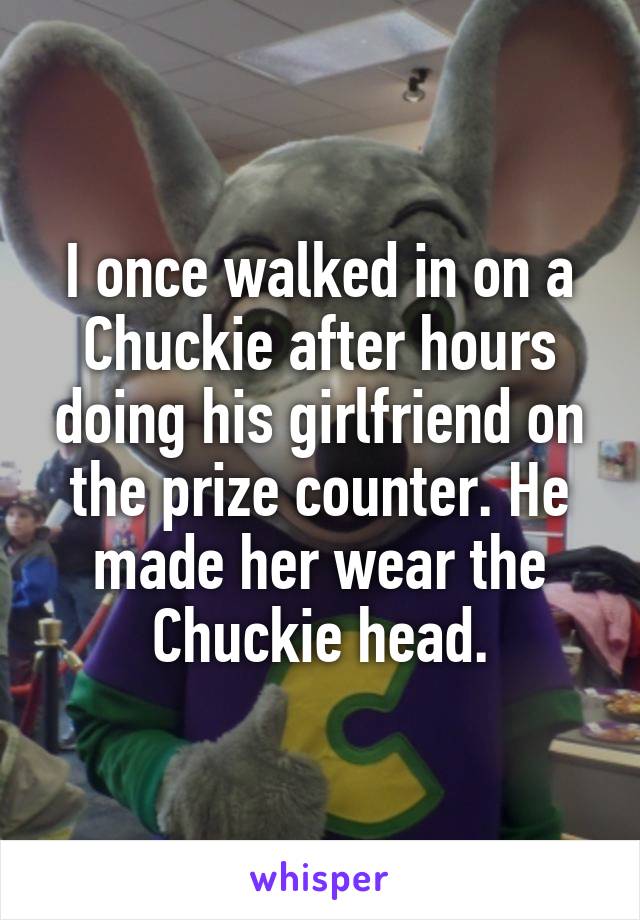 I once walked in on a Chuckie after hours doing his girlfriend on the prize counter. He made her wear the Chuckie head.