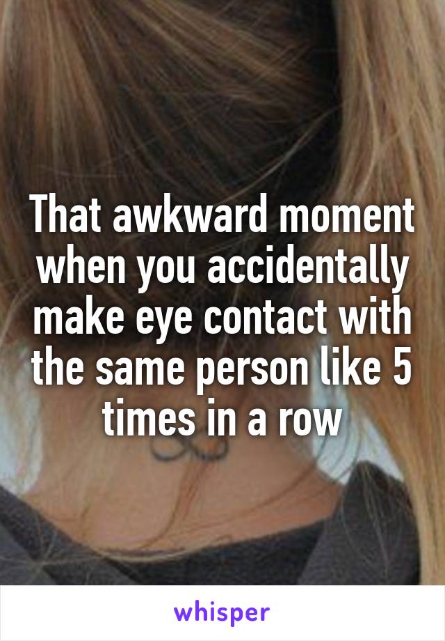 That awkward moment when you accidentally make eye contact with the same person like 5 times in a row