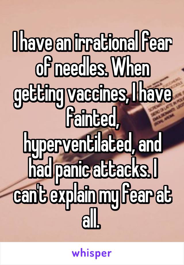 I have an irrational fear of needles. When getting vaccines, I have fainted, hyperventilated, and had panic attacks. I can't explain my fear at all. 