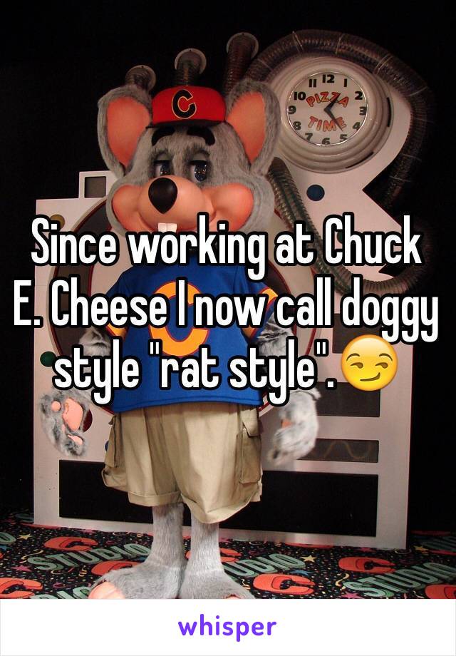 Since working at Chuck E. Cheese I now call doggy style "rat style".😏