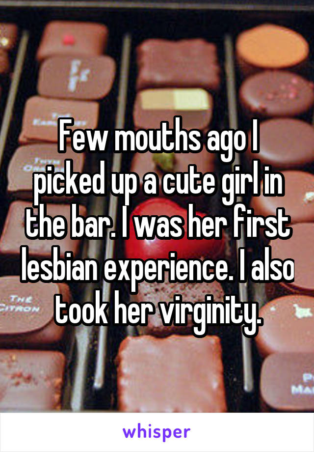 Few mouths ago I picked up a cute girl in the bar. I was her first lesbian experience. I also took her virginity.