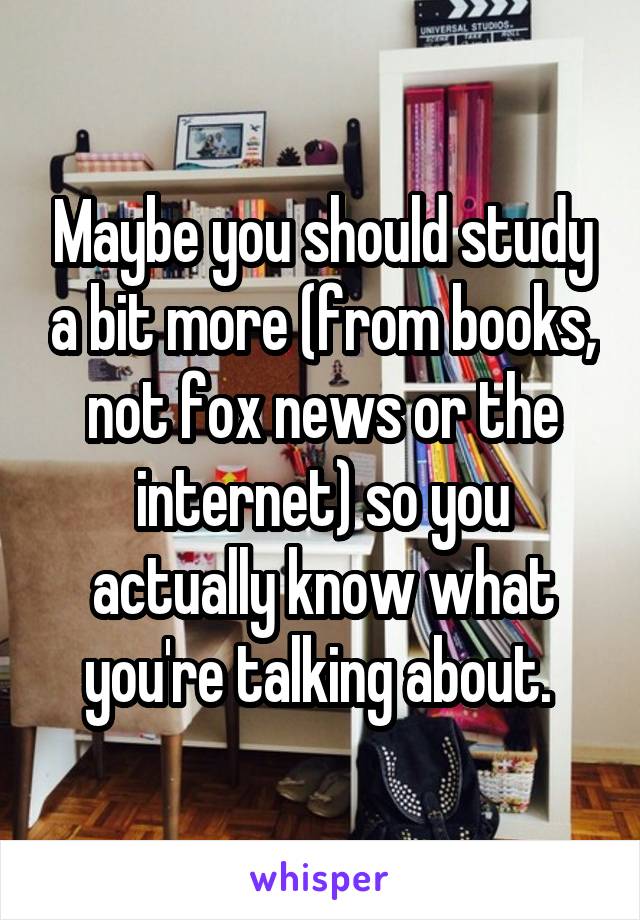 Maybe you should study a bit more (from books, not fox news or the internet) so you actually know what you're talking about. 