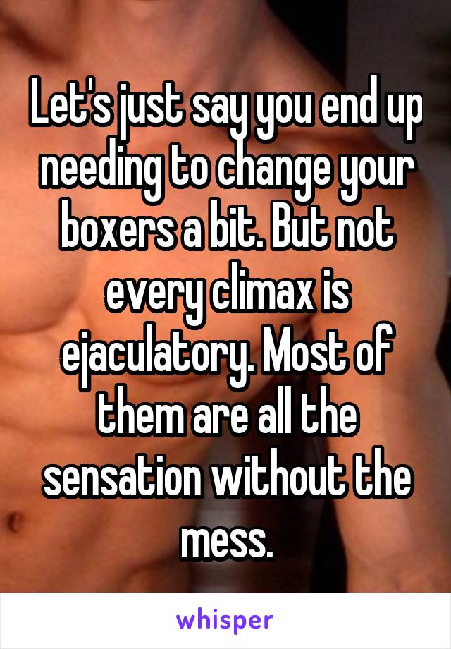 Let's just say you end up needing to change your boxers a bit. But not every climax is ejaculatory. Most of them are all the sensation without the mess.