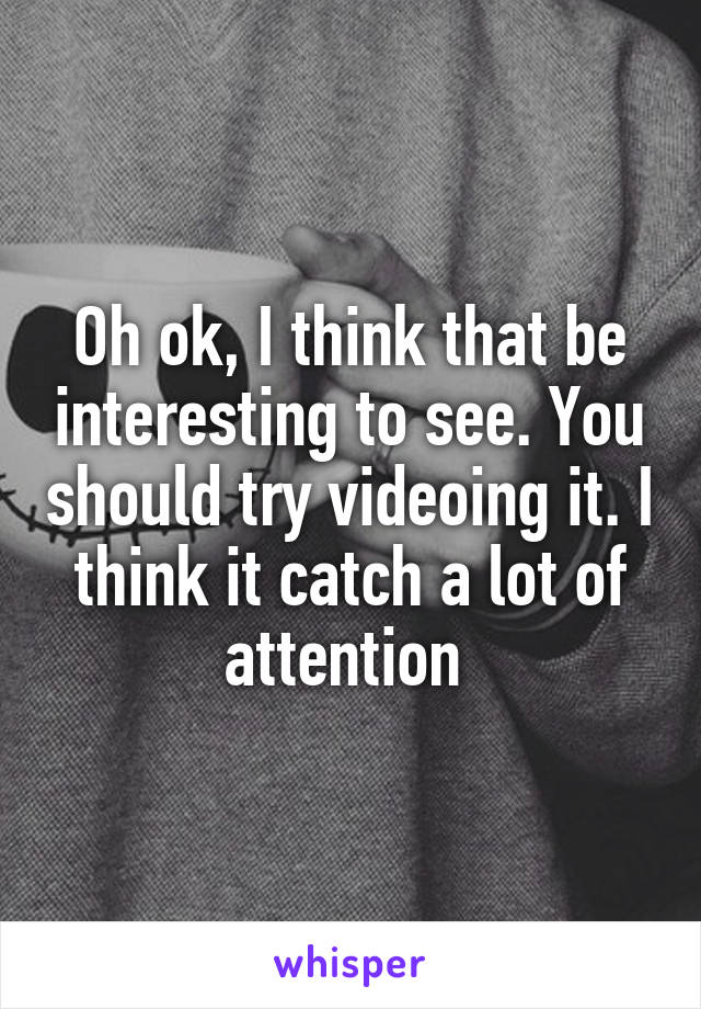 Oh ok, I think that be interesting to see. You should try videoing it. I think it catch a lot of attention 