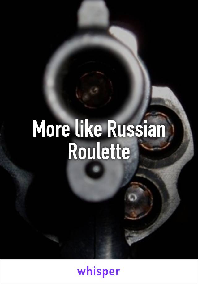 More like Russian Roulette