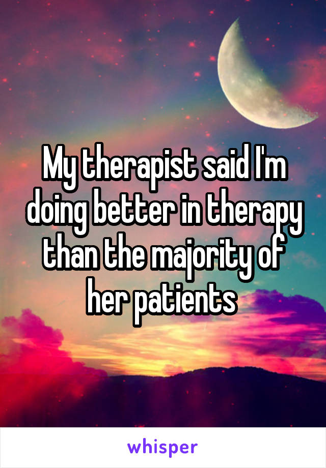 My therapist said I'm doing better in therapy than the majority of her patients 