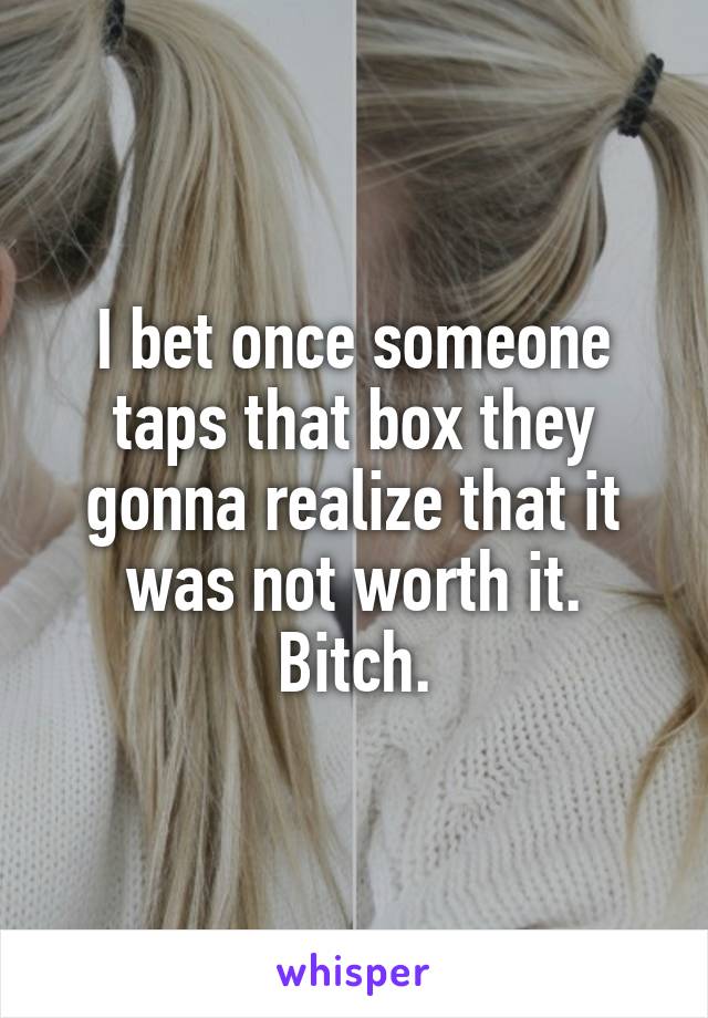 I bet once someone taps that box they gonna realize that it was not worth it. Bitch.