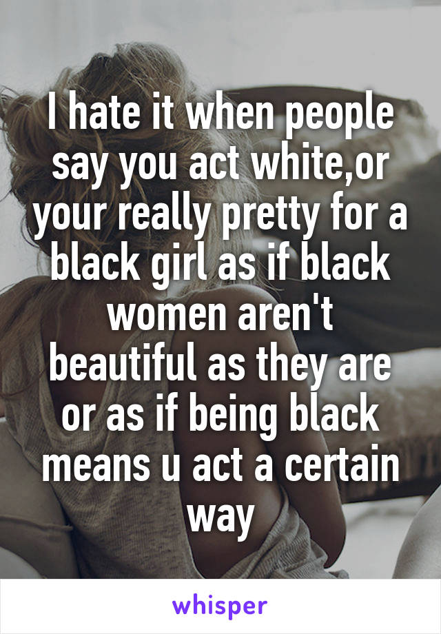 I hate it when people say you act white,or your really pretty for a black girl as if black women aren't beautiful as they are or as if being black means u act a certain way