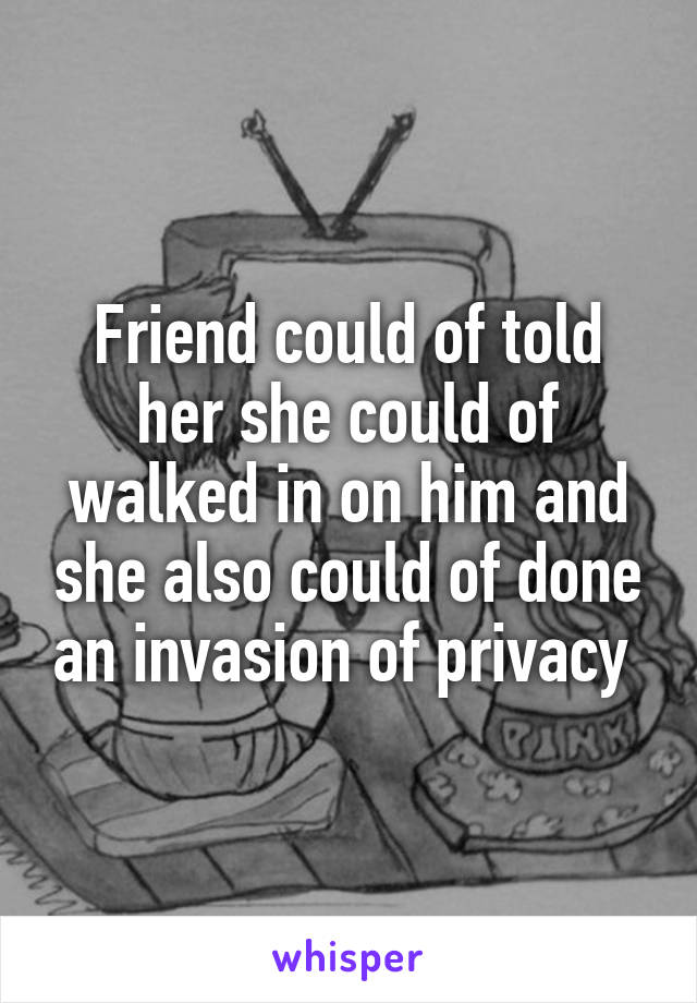 Friend could of told her she could of walked in on him and she also could of done an invasion of privacy 