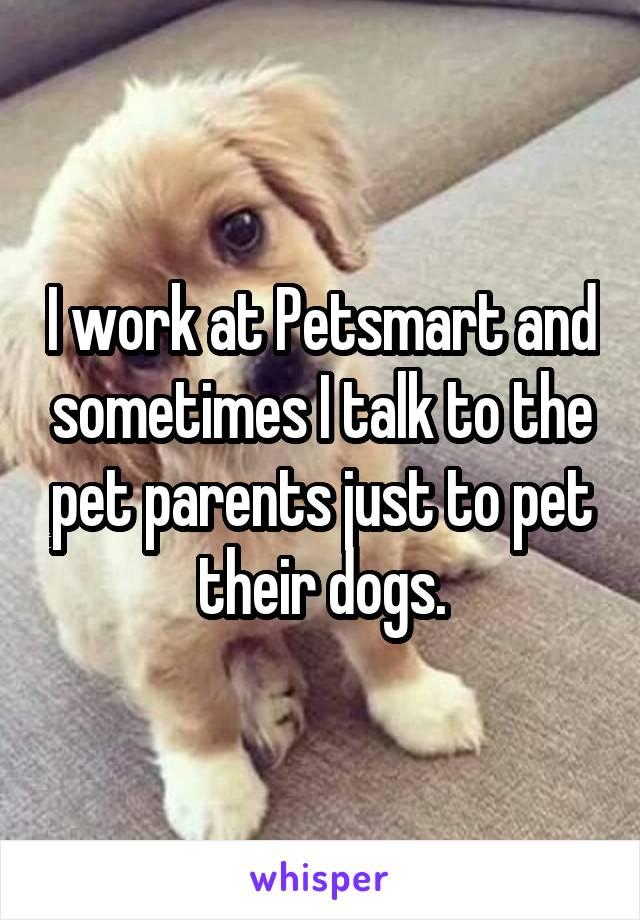 I work at Petsmart and sometimes I talk to the pet parents just to pet their dogs.