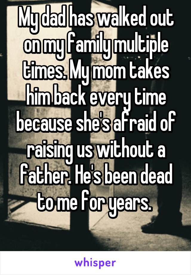 My dad has walked out on my family multiple times. My mom takes him back every time because she's afraid of raising us without a father. He's been dead to me for years. 

