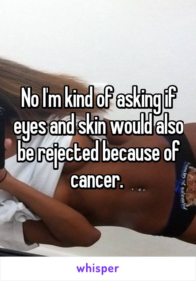 No I'm kind of asking if eyes and skin would also be rejected because of cancer. 