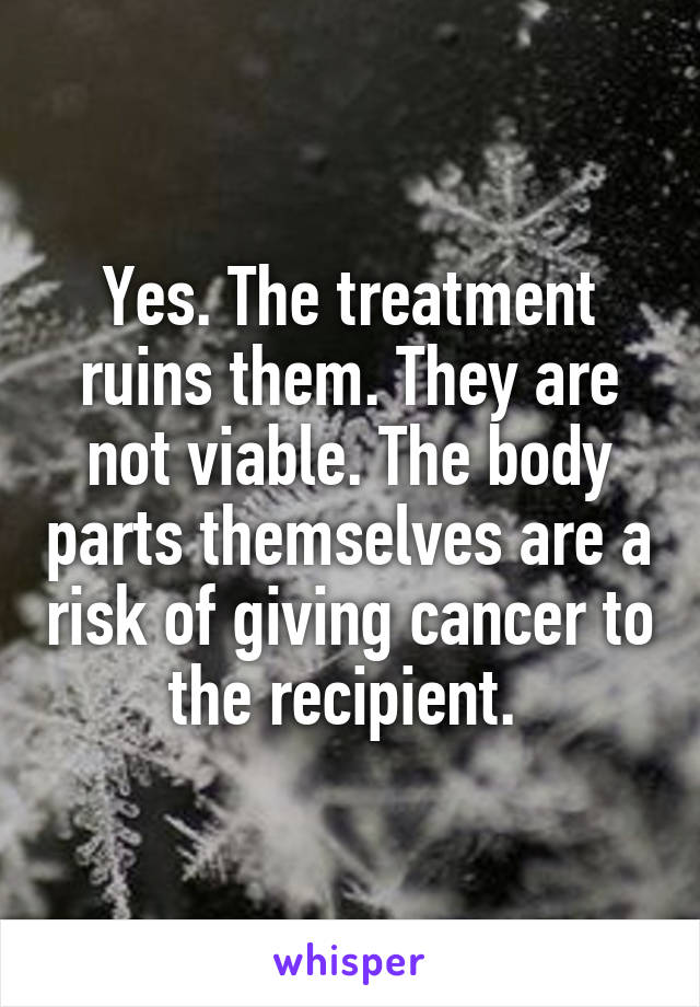 Yes. The treatment ruins them. They are not viable. The body parts themselves are a risk of giving cancer to the recipient. 