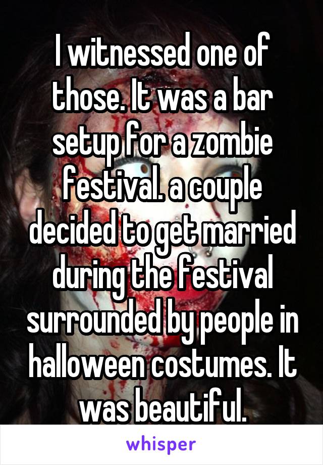 I witnessed one of those. It was a bar setup for a zombie festival. a couple decided to get married during the festival surrounded by people in halloween costumes. It was beautiful.