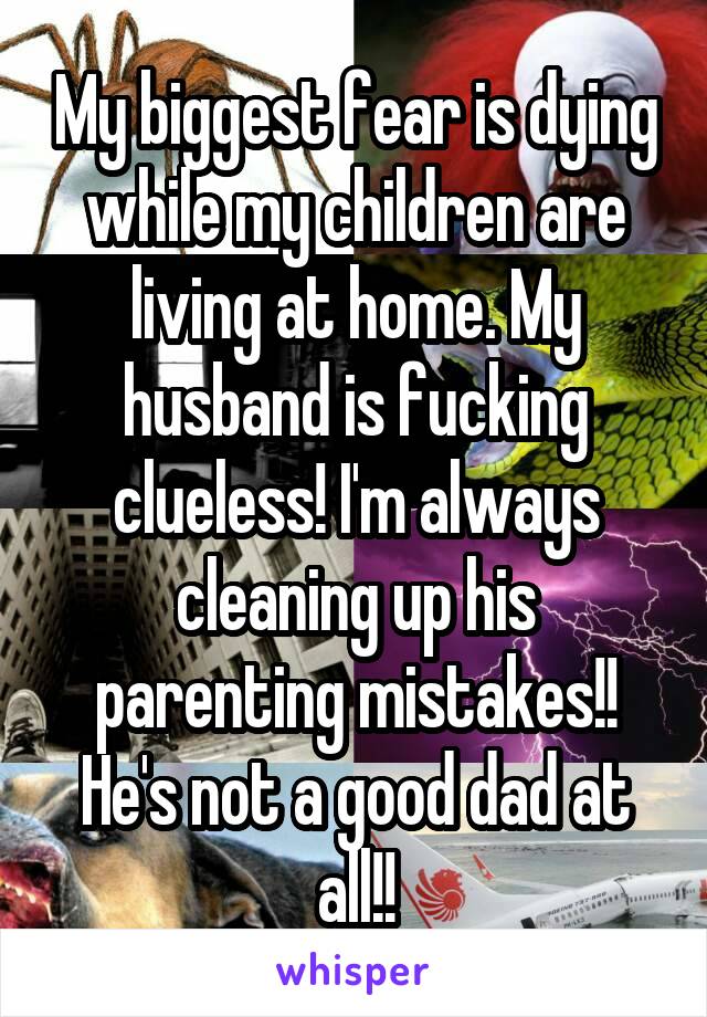 My biggest fear is dying while my children are living at home. My husband is fucking clueless! I'm always cleaning up his parenting mistakes!! He's not a good dad at all!!