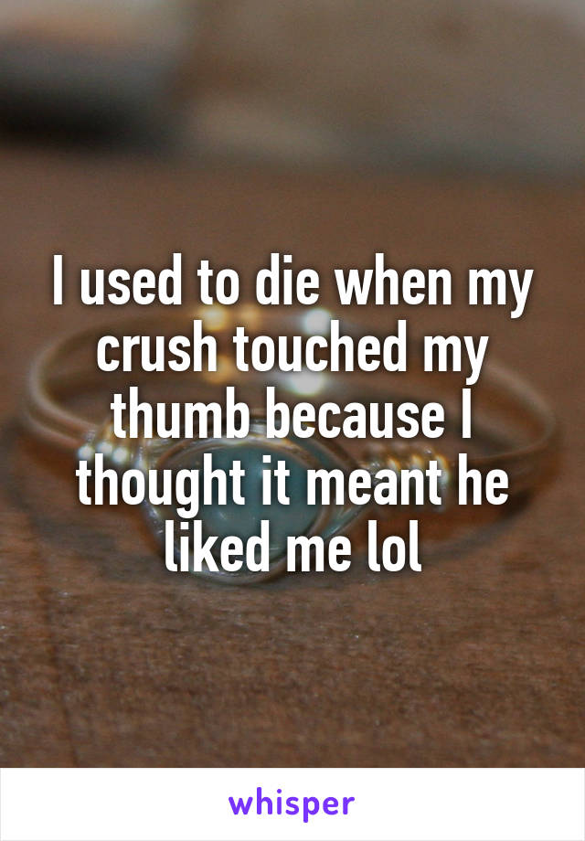 I used to die when my crush touched my thumb because I thought it meant he liked me lol
