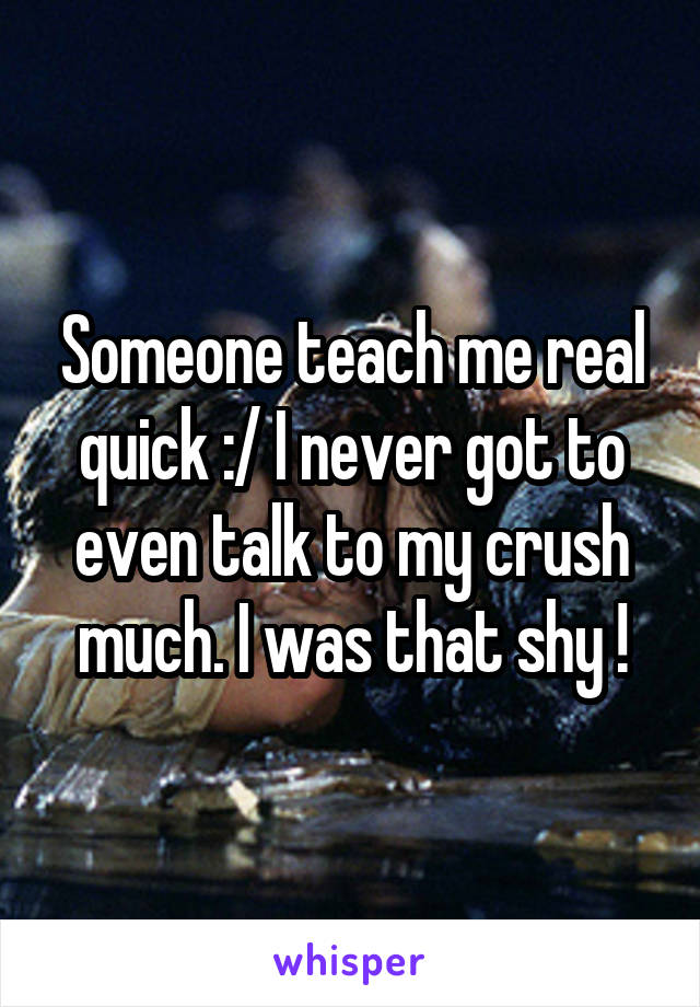 Someone teach me real quick :/ I never got to even talk to my crush much. I was that shy !