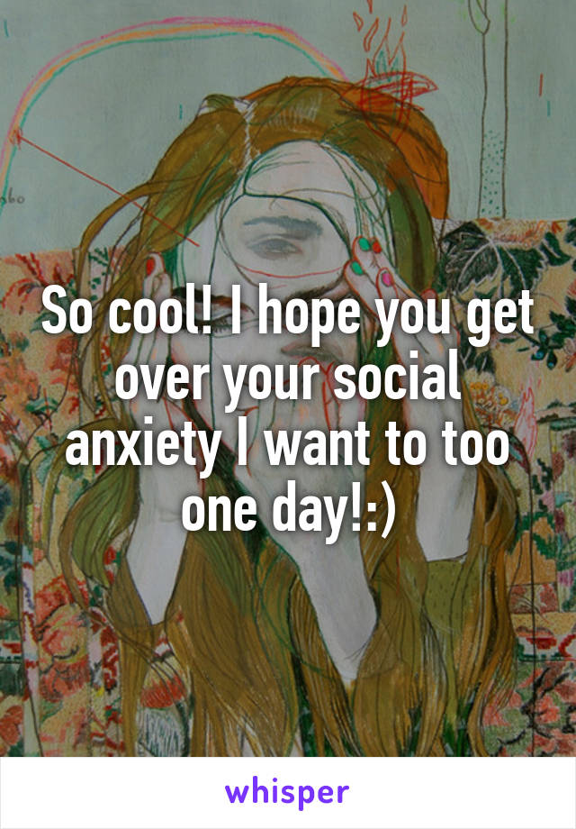 So cool! I hope you get over your social anxiety I want to too one day!:)