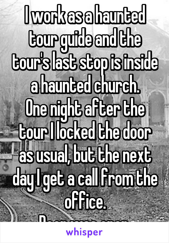 I work as a haunted tour guide and the tour's last stop is inside a haunted church.
One night after the tour I locked the door as usual, but the next day I get a call from the office.
Door was open.